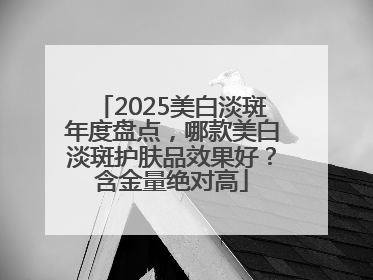 2025美白淡斑年度盘点，哪款美白淡斑护肤品效果好？含金量绝对高