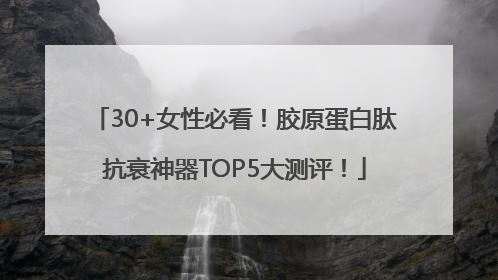 30+女性必看！胶原蛋白肽抗衰神器TOP5大测评！